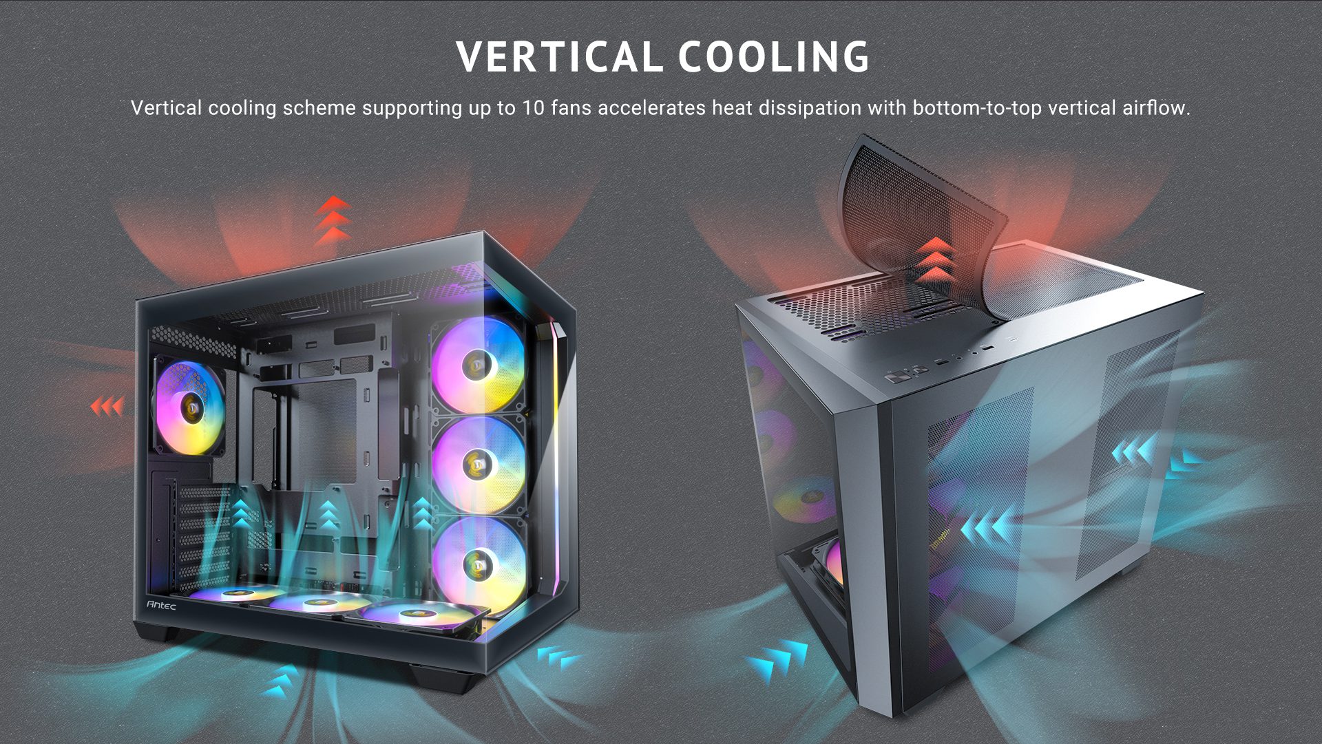 Vertical Cooling Vertical cooling scheme supporting up to 10 fans accelerates heat dissipation with bottom-to-top vertical airflow.