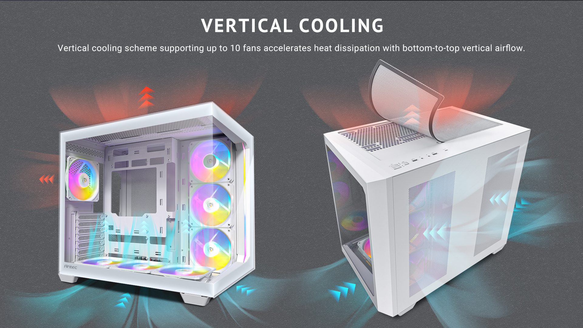 Vertical Cooling Vertical cooling scheme supporting up to 10 fans accelerates heat dissipation with bottom-to-top vertical airflow.